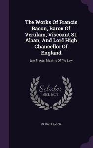 The Works Of Francis Bacon, Baron Of Verulam, Viscount St. Alban, And Lord High Chancellor Of England: Law Tracts. Maxims Of The Law