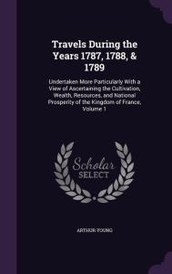 Travels During the Years 1787, 1788, & 1789: Undertaken More Particularly With a View of Ascertaining the Cultivation, Wealth, Resources, and National Prosperity of the Kingdom of France, Volume 1 - Arthur Young