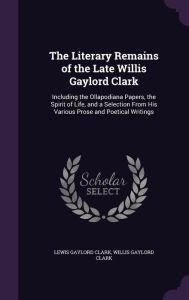 The Literary Remains of the Late Willis Gaylord Clark: Including the Ollapodiana Papers, the Spirit of Life, and a Selection From His Various Prose and Poetical Writings - Lewis Gaylord Clark