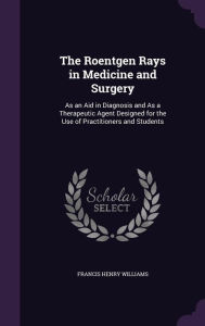 The Roentgen Rays in Medicine and Surgery: As an Aid in Diagnosis and As a Therapeutic Agent Designed for the Use of Practitioners and Students - Francis Henry Williams