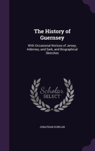 The History of Guernsey: With Occasional Notices of Jersey, Alderney, and Sark, and Biographical Sketches - Jonathan Duncan