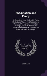 Imagination and Fancy: Or, Selections From the English Poets, Illustrative of Those First Requisites of Their Art; With Markings of the Best Passages, Critical Notices of the Writers, and an Essay in Answer to the Question, 