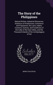 The Story of the Philippines: Natural Riches, Industrial Resources, Statistics of Productions, Commerce and Population; the Laws, Habits, Customs, Scenery, and Conditions of the Cuba of the East Indies, and the Thousand Islands of the Archipelagoes of Ind - Murat Halstead