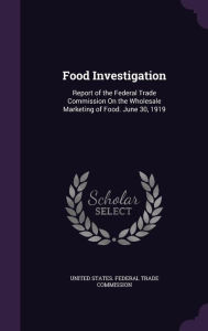 Food Investigation: Report of the Federal Trade Commission On the Wholesale Marketing of Food. June 30, 1919 -  United States. Federal Trade Commission, Hardcover