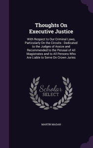 Thoughts On Executive Justice: With Respect to Our Criminal Laws, Particularly On the Circuits : Dedicated to the Judges of Assize and Recommended to the Perusal of All Magistrates and to All Persons Who Are Liable to Serve On Crown Juries - Martin Madan