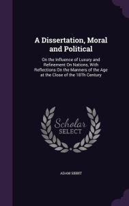 A Dissertation, Moral and Political: On the Influence of Luxury and Refinement On Nations, With Reflections On the Manners of the Age at the Close of the 18Th Century - Adam Sibbit