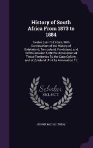 History of South Africa from 1873 to 1884: Twelve Eventful Years, with Continuation of the History of Galekaland, Tembuland, Pondoland, and ... and of Zululand Until Its Annexation to