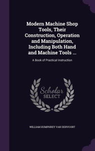 Modern Machine Shop Tools, Their Construction, Operation and Manipulation, Including Both Hand and Machine Tools ...: A Book of Practical Instruction -  William Humphrey Van Dervoort, Hardcover