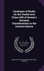Catalogue of Books on the Useful Arts (Class 600 of Dewey's Decimal Classification) in the Central Library -  Newcastle Upon Tyne (England) Public Li, Hardcover