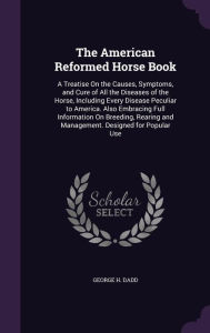 The American Reformed Horse Book: A Treatise On the Causes, Symptoms, and Cure of All the Diseases of the Horse, Including Every Disease Peculiar to America. Also Embracing Full Information On Breeding, Rearing and Management. Designed for Popular Use - George H. Dadd