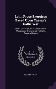 Latin Prose Exercises Based Upon Caesar's Gallic War: With a Classification of Caesar's Chief Phrases and Grammatical Notes On Caesar's Usages - Clement Bryans