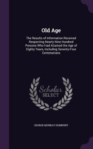 Old Age: The Results of Information Received Respecting Nearly Nine Hundred Persons Who Had Attained the Age of Eighty Years, Including Seventy-Four Centenarians -  George Murray Humphry, Hardcover
