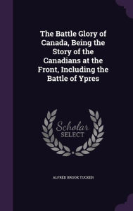 The Battle Glory of Canada, Being the Story of the Canadians at the Front, Including the Battle of Ypres