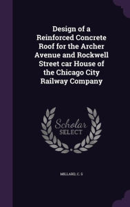 Design of a Reinforced Concrete Roof for the Archer Avenue and Rockwell Street car House of the Chicago City Railway Company -  C S Millard, Hardcover