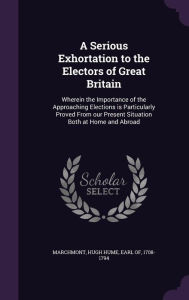 A Serious Exhortation to the Electors of Great Britain: Wherein the Importance of the Approaching Elections is Particularly Proved From our Present Situation Both at Home and Abroad - Hugh Hume Earl of 1708-1794 Marchmont