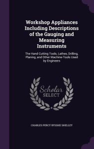 Workshop Appliances Including Descriptions of the Gauging and Measuring Instruments: The Hand Cutting Tools, Lathes, Drilling, Planing, and Other Machine-Tools Used by Engineers -  Charles Percy Bysshe Shelley, Hardcover