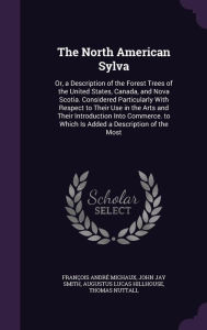 The North American Sylva: Or, a Description of the Forest Trees of the United States, Canada, and Nova Scotia. Considered Particularly With Respect to Their Use in the Arts and Their Introduction Into Commerce. to Which Is Added a Description of the Most - Fran ois Andr Michaux