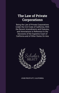 The Law of Private Corporations: Being the Law of Private Corporations Under the Civil Code of California, With the Recent Amendments and Statutes, and Annotations in Reference to the Decisions of the Supreme Court of California and of Other States On Ana -  John Proffatt, Hardcover