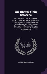 The History of the Saracens: Containing the Lives of Abubeker, Omar, Othman, Ali, Hasan, Moawiyah I. Yezid I. Moawiyah II. Abdolla, Merwan I. and ... of Their Most Remarkable Battles, Sieges