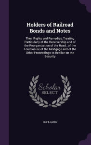 Holders of Railroad Bonds and Notes: Their Rights and Remedies, Treating Particularly of the Receivership and of the Reorganization of the Road , of the Foreclosure of the Mortgage and of the Other Proceedings to Realize on the Security - Louis Heft