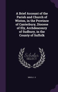 A Brief Account of the Parish and Church of Wiston, in the Province of Canterbury, Diocese of Ely, Archdeaconry of Sudbury, in the County of Suffolk -  C E Birch, Hardcover