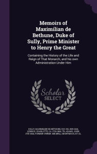 Memoirs of Maximilian de Bethune, Duke of Sully, Prime Minister to Henry the Great: Containing the History of the Life and Reign of That Monarch, and his own Administration Under Him - Maximilien de B thune duc de 1 Sully