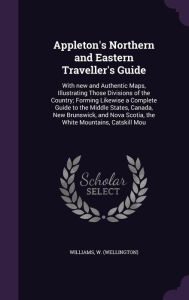 Appleton's Northern and Eastern Traveller's Guide: With new and Authentic Maps, Illustrating Those Divisions of the Country; Forming Likewise a Complete Guide to the Middle States, Canada, New Brunswick, and Nova Scotia, the White Mountains, Catskill Mou -  W Williams, Hardcover