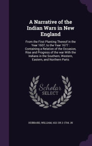 A Narrative of the Indian Wars in New England: From the First Planting Thereof in the Year 1607, to the Year 1677 : Containing a Relation of the Occasion, Rise and Progress of the war With the Indians in the Southern, Western, Eastern, and Northern Part - William Hubbard