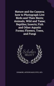 Nature and the Camera; how to Photograph Live Birds and Their Nests; Animals, Wild and Tame; Reptiles; Insects; Fish and Other Aquatic Forms; Flowers, Trees, and Fungi -  Arthur Radclyffe Dugmore, Hardcover