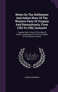 Notes On The Settlement And Indian Wars Of The Western Parts Of Virginia And Pennsylvania, From 1763 To 1783, Inclusive: Together With A View Of The State Of Society, And Manners Of The First Settlers Of The Western Country - Joseph Doddridge