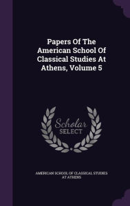Papers Of The American School Of Classical Studies At Athens, Volume 5