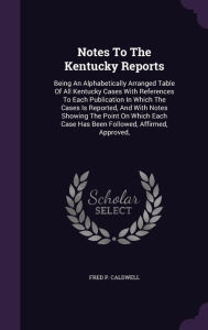 Notes To The Kentucky Reports: Being An Alphabetically Arranged Table Of All Kentucky Cases With References To Each Publication In Which The Cases Is Reported, And With Notes Showing The Point On Which Each Case Has Been Followed, Affirmed, Approved, -  Fred P. Caldwell, Hardcover