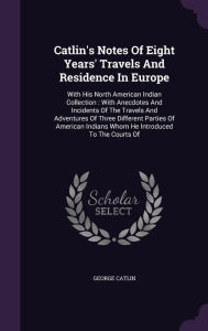 Catlin's Notes Of Eight Years' Travels And Residence In Europe: With His North American Indian Collection : With Anecdotes And Inc