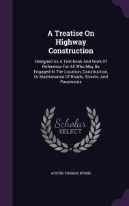 A Treatise On Highway Construction: Designed As A Text-book And Work Of Reference For All Who May Be Engaged In The Location, Construction, Or Maintenance Of Roads, Streets, And Pavements