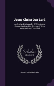Jesus Christ Our Lord: An English Bibliography Of Christology Comprising Over Five Thousand Titles Annotated And Classified - Samuel Gardiner Ayres
