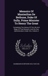 Memoirs Of Maximilian De Bethune, Duke Of Sully, Prime Minister To Henry The Great: Containing The History Of The Life And Reign Of That Monarch, And His Own Administration Under Him, Volume 3 - Maximilien de B thune Sully (duc de)