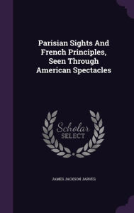 Parisian Sights And French Principles, Seen Through American Spectacles - James Jackson Jarves