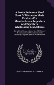 A Ready Reference Hand Book Of Worcester Made Products For Manufacturers, Importers And Exporters, Wholesalers And Jobbers: Containing A Cross Indexed List, With Names Of Manufacturers Of Articles Made In Worcester, Together With An Introduction Of -  Worcester Chamber of Commerce, Hardcover
