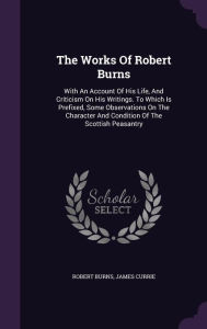 The Works Of Robert Burns: With An Account Of His Life, And Criticism On His Writings. To Which Is Prefixed, Some Observations On The Character And Condition Of The Scottish Peasantry - Robert Burns