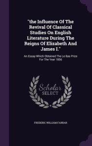 the Influence Of The Revival Of Classical Studies On English Literature During The Reigns Of Elizabeth And James I."": An Essay Which Obtained The Le Bas Prize For The Year 1856 -  Frederic William Farrar, Hardcover