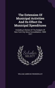 The Extension Of Municipal Activities And Its Effect On Municipal Xpenditures: Including A Review Of The Budgets Of New York City Since Consolidation, 1898-1917 - William Ambrose Prendergast