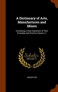 A Dictionary of Arts, Manufactures and Mines: Containing a Clear Exposition of Their Principles and Practice Volume v.1 - Andrew Ure