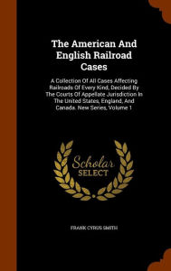 The American And English Railroad Cases: A Collection Of All Cases Affecting Railroads Of Every Kind, Decided By The Courts Of Appellate Jurisdiction In The United States, England, And Canada. New Series, Volume 1 - Frank Cyrus Smith