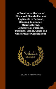 A Treatise on the law of Stock and Stockholders as Applicable to Railroad, Banking, Insurance, Manufacturing, Commercial, Business, Turnpike, Bridge, Canal and Other Private Corporations -  William W. 1858-1930 Cook, Hardcover