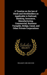 A Treatise on the law of Stock and Stockholders as Applicable to Railroad, Banking, Insurance, Manufacturing, Commercial, Business Turnpike, Bridge, Canal, and Other Private Corporations -  William W. 1858-1930 Cook, Hardcover