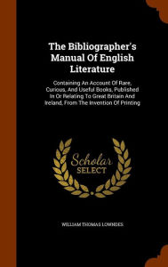 The Bibliographer's Manual Of English Literature: Containing An Account Of Rare, Curious, And Useful Books, Published In Or Relating To Great Britain And Ireland, From The Invention Of Printing - William Thomas Lowndes