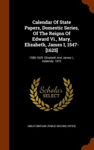 Calendar Of State Papers, Domestic Series, Of The Reigns Of Edward Vi., Mary, Elizabeth, James I, 1547-[1625]: 1580-1625: Elizabeth And James I., Addenda. 1872 -  Great Britain. Public Record Office, Hardcover