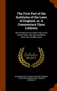The First Part of the Institutes of the Laws of England, or, A Commentary Upon Littleton: Not the Name of the Author Only, but of the law Itself : H c ego Grand vus Posui Tibi, Candide Lector - Matthew Hale