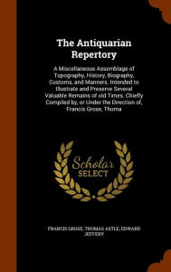 The Antiquarian Repertory: A Miscellaneous Assemblage of Topography, History, Biography, Customs, and Manners. Intended to Illustrate and Preserve Several Valuable Remains of old Times. Chiefly Compiled by, or Under the Direction of, Francis Grose, Thoma - Francis Grose