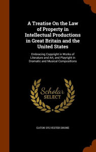 A Treatise On the Law of Property in Intellectual Productions in Great Britain and the United States: Embracing Copyright in Works of Literature and Art, and Playright in Dramatic and Musical Compositions - Eaton Sylvester Drone